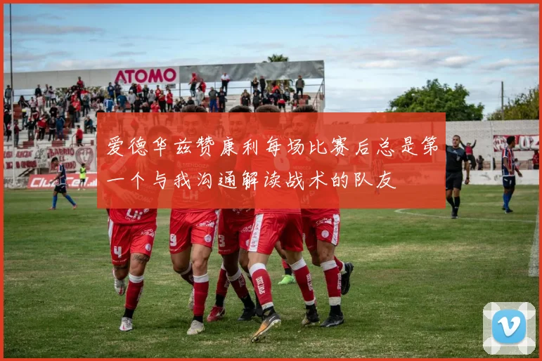 爱德华兹赞康利每场比赛后总是第一个与我沟通解读战术的队友
