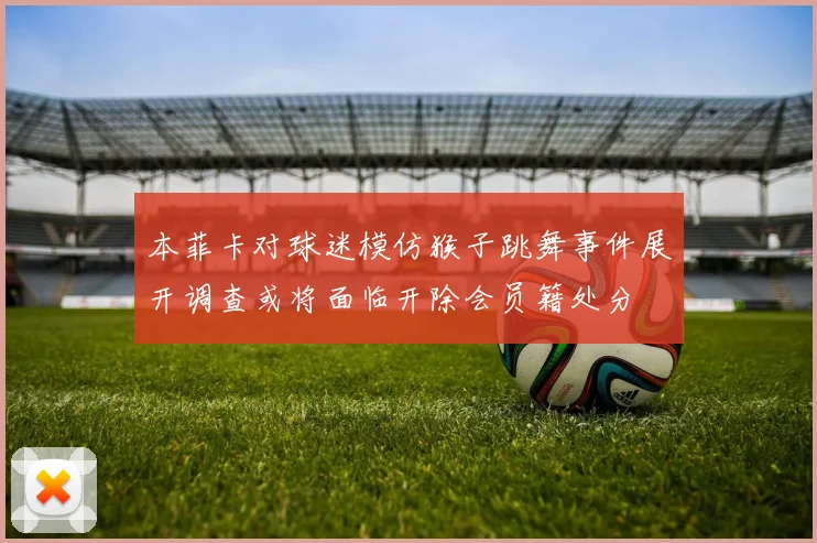 本菲卡对球迷模仿猴子跳舞事件展开调查或将面临开除会员籍处分