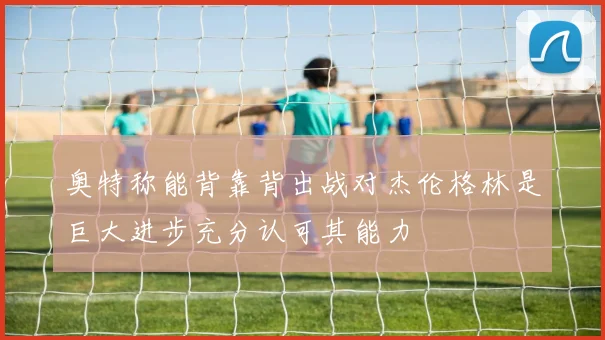 奥特称能背靠背出战对杰伦格林是巨大进步充分认可其能力