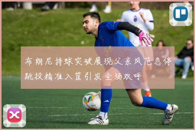 布朗尼持球突破展现父亲风范急停跳投精准入筐引发全场欢呼