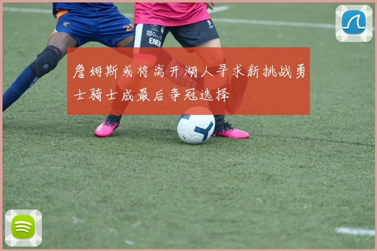 詹姆斯或将离开湖人寻求新挑战勇士骑士成最后争冠选择