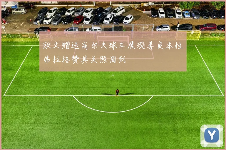 欧文赠送高尔夫球车展现善良本性弗拉格赞其关照周到