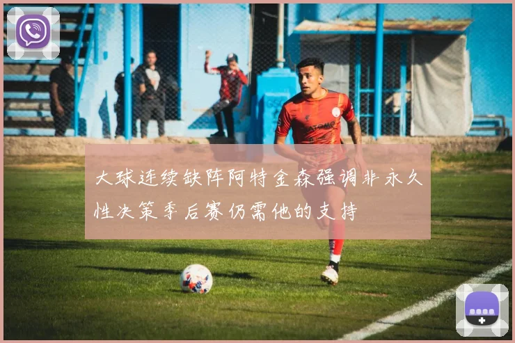 大球连续缺阵阿特金森强调非永久性决策季后赛仍需他的支持