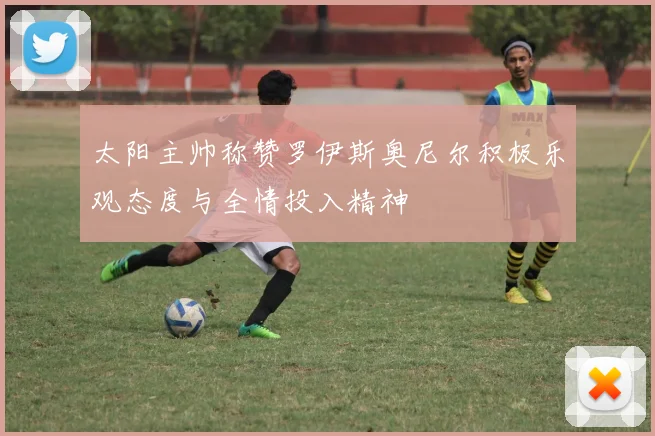 太阳主帅称赞罗伊斯奥尼尔积极乐观态度与全情投入精神