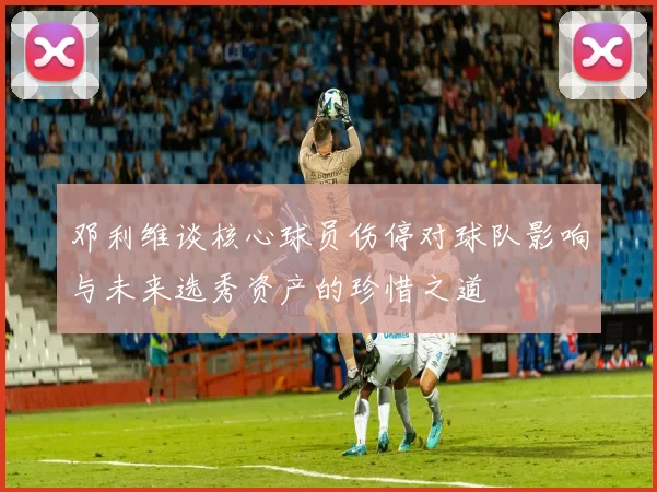 邓利维谈核心球员伤停对球队影响与未来选秀资产的珍惜之道