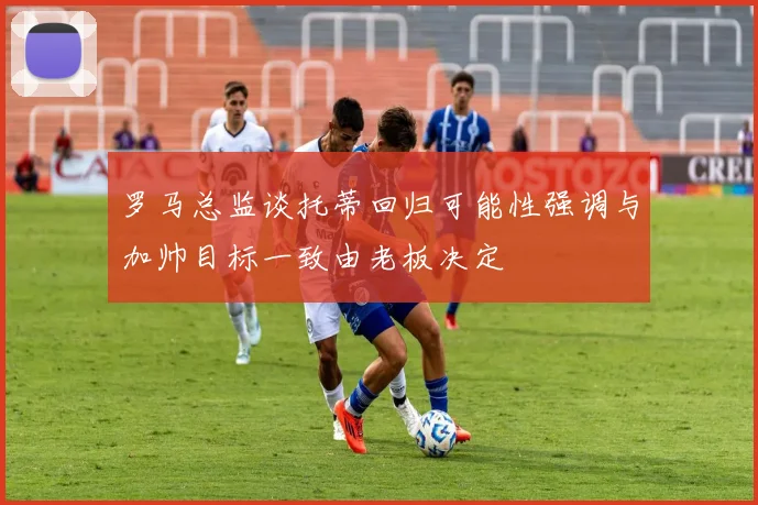 罗马总监谈托蒂回归可能性强调与加帅目标一致由老板决定