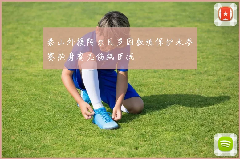 泰山外援阿尔瓦罗因教练保护未参赛热身赛无伤病困扰