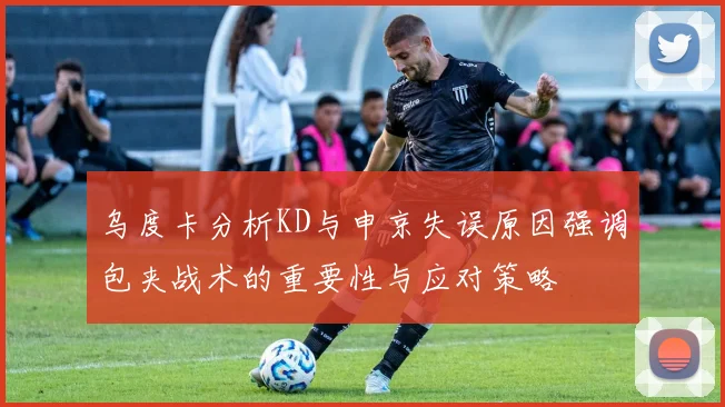乌度卡分析KD与申京失误原因强调包夹战术的重要性与应对策略