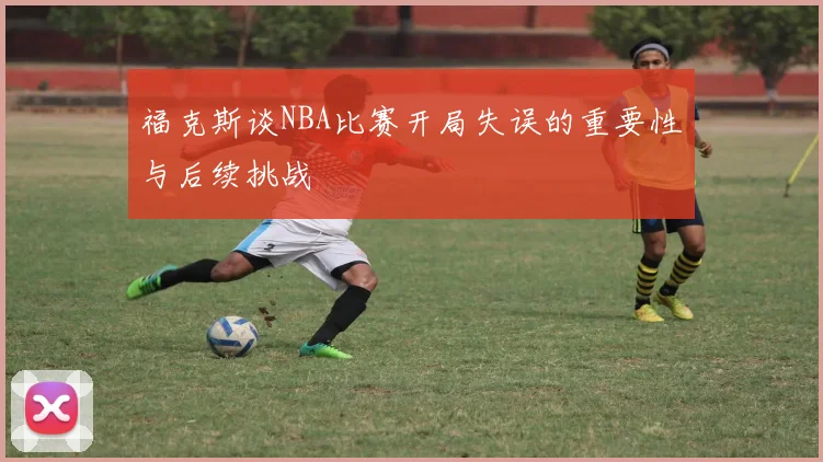 福克斯谈NBA比赛开局失误的重要性与后续挑战