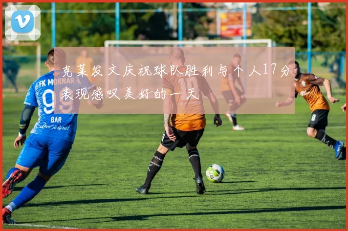 克莱发文庆祝球队胜利与个人17分表现感叹美好的一天
