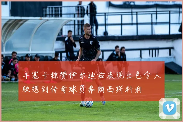 丰塞卡称赞伊尔迪兹表现出色令人联想到传奇球员弗朗西斯科利