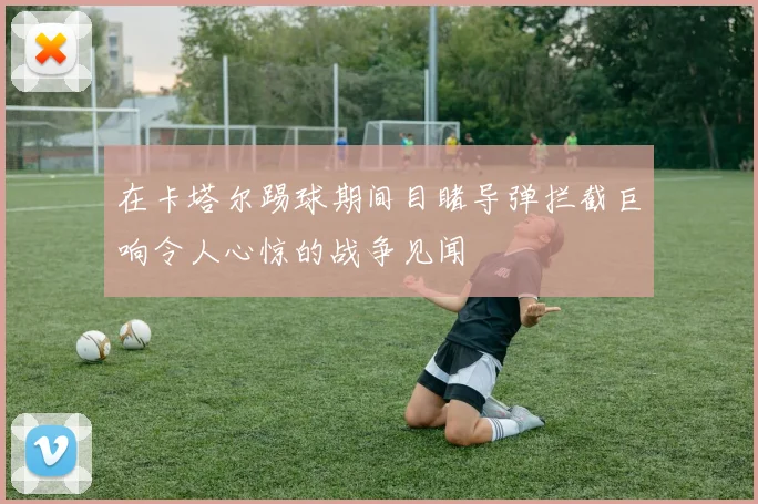 在卡塔尔踢球期间目睹导弹拦截巨响令人心惊的战争见闻