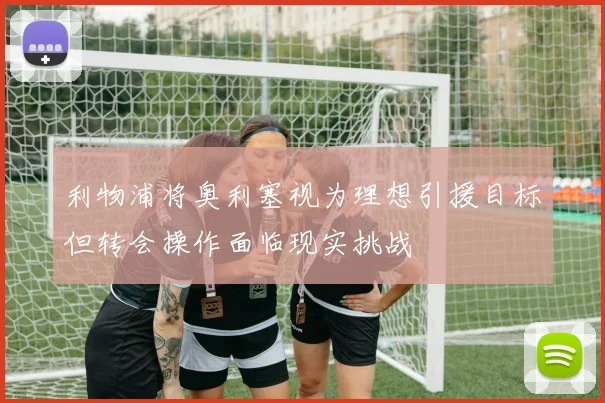 利物浦将奥利塞视为理想引援目标但转会操作面临现实挑战