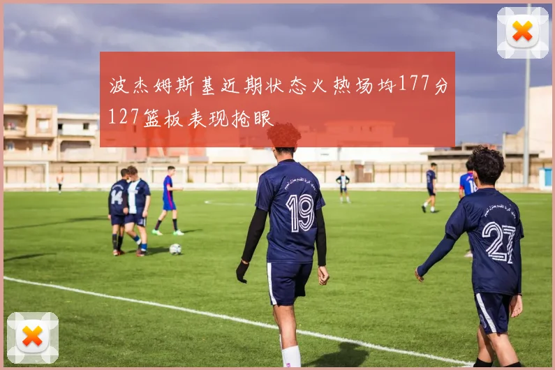 波杰姆斯基近期状态火热场均177分127篮板表现抢眼