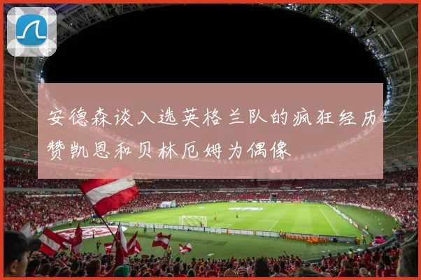 安德森谈入选英格兰队的疯狂经历赞凯恩和贝林厄姆为偶像