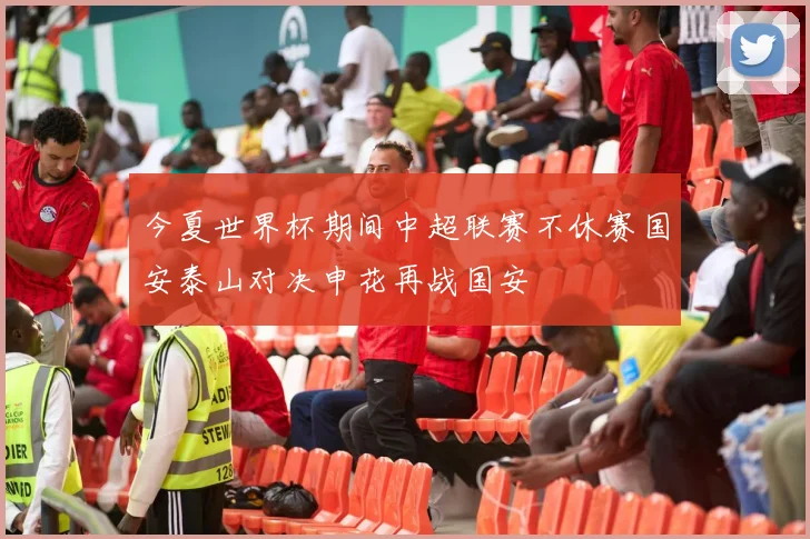 今夏世界杯期间中超联赛不休赛国安泰山对决申花再战国安