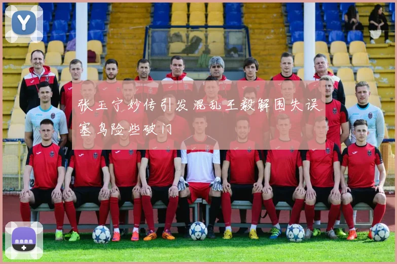 张玉宁妙传引发混乱王毅解围失误塞鸟险些破门