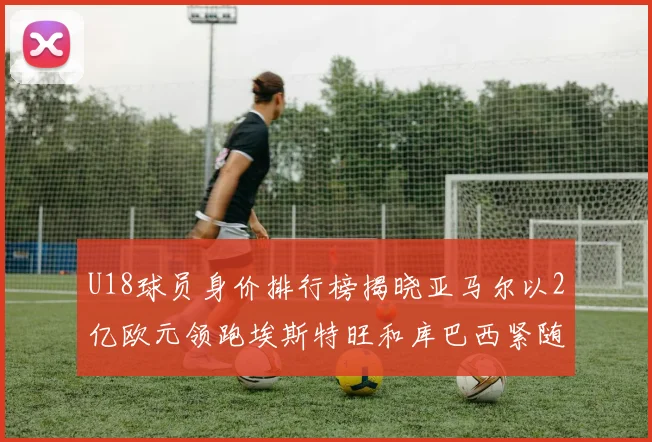 U18球员身价排行榜揭晓亚马尔以2亿欧元领跑埃斯特旺和库巴西紧随其后
