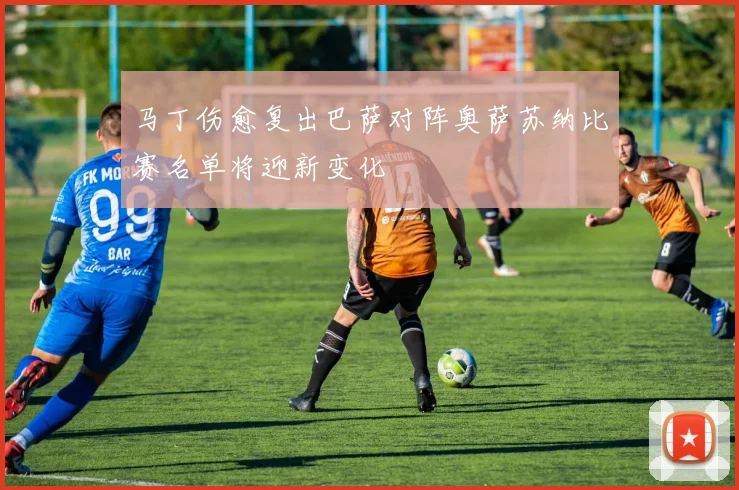 马丁伤愈复出巴萨对阵奥萨苏纳比赛名单将迎新变化