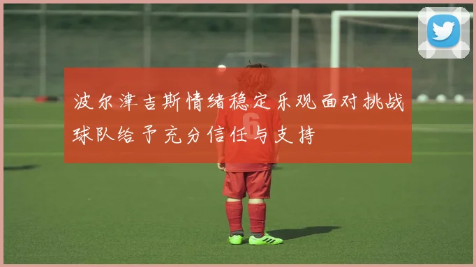波尔津吉斯情绪稳定乐观面对挑战球队给予充分信任与支持