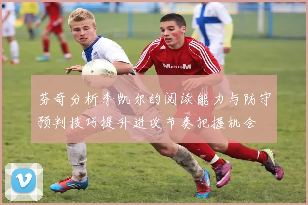芬奇分析李凯尔的阅读能力与防守预判技巧提升进攻节奏把握机会