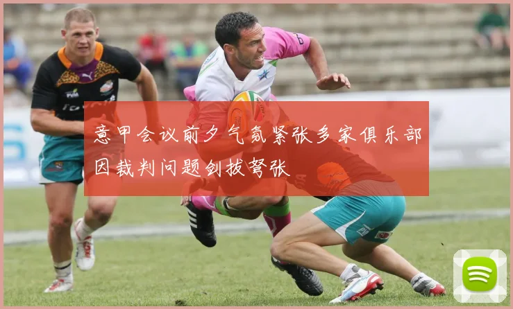 意甲会议前夕气氛紧张多家俱乐部因裁判问题剑拔弩张
