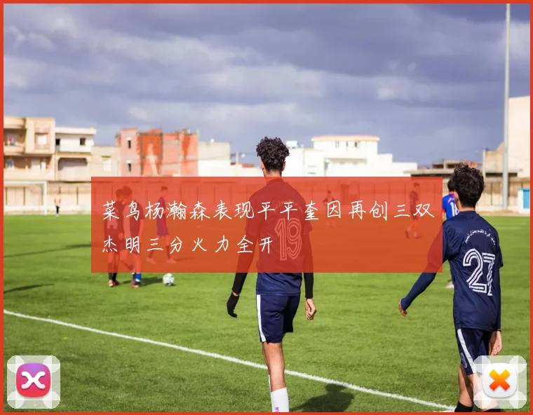 菜鸟杨瀚森表现平平奎因再创三双杰明三分火力全开