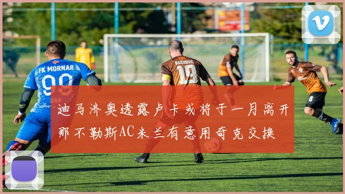 迪马济奥透露卢卡或将于一月离开那不勒斯AC米兰有意用奇克交换